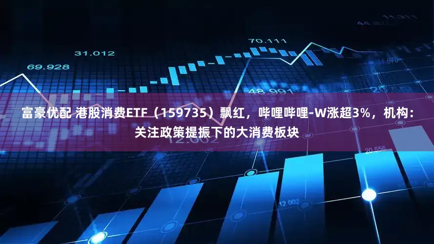 富豪优配 港股消费ETF（159735）飘红，哔哩哔哩-W涨超3%，机构：关注政策提振下的大消费板块