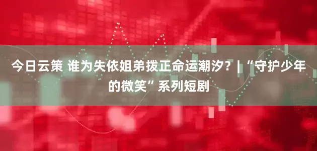 今日云策 谁为失依姐弟拨正命运潮汐？| “守护少年的微笑”系列短剧