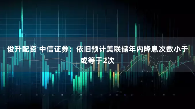 俊升配资 中信证券：依旧预计美联储年内降息次数小于或等于2次