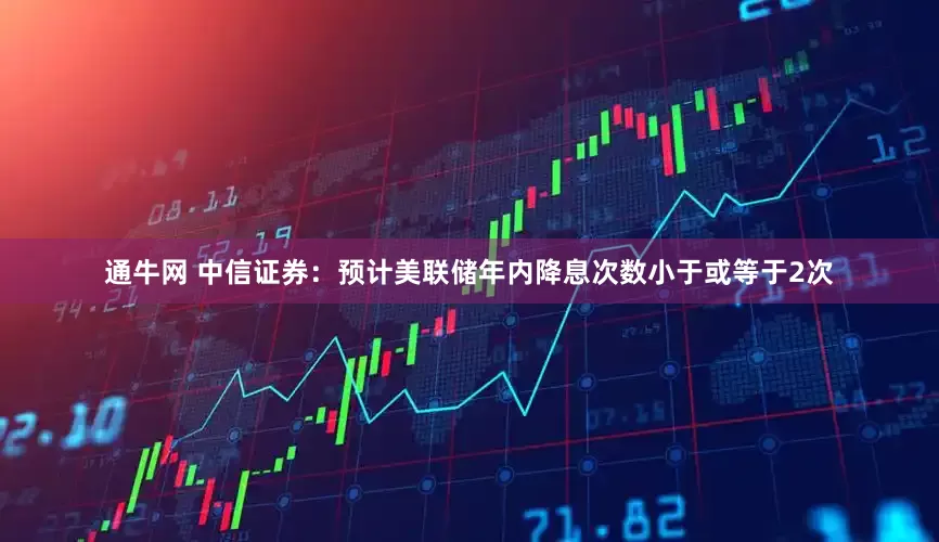 通牛网 中信证券：预计美联储年内降息次数小于或等于2次