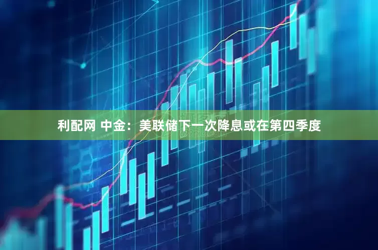 利配网 中金：美联储下一次降息或在第四季度