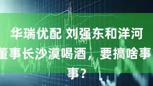 华瑞优配 刘强东和洋河董事长沙漠喝酒，要搞啥事？