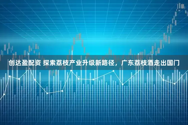 创达盈配资 探索荔枝产业升级新路径，广东荔枝酒走出国门