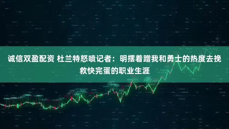 诚信双盈配资 杜兰特怒喷记者：明摆着蹭我和勇士的热度去挽救快完蛋的职业生涯