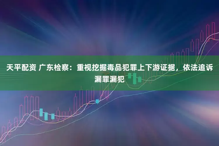 天平配资 广东检察：重视挖掘毒品犯罪上下游证据，依法追诉漏罪漏犯