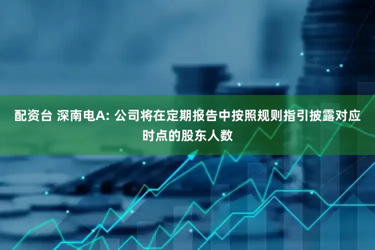 配资台 深南电A: 公司将在定期报告中按照规则指引披露对应时点的股东人数