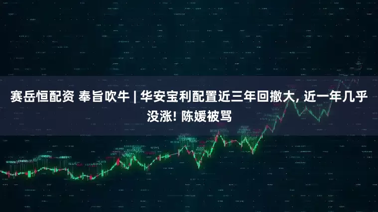 赛岳恒配资 奉旨吹牛 | 华安宝利配置近三年回撤大, 近一年几乎没涨! 陈媛被骂