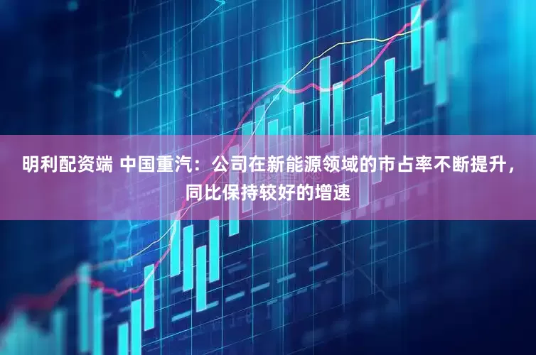 明利配资端 中国重汽：公司在新能源领域的市占率不断提升，同比保持较好的增速