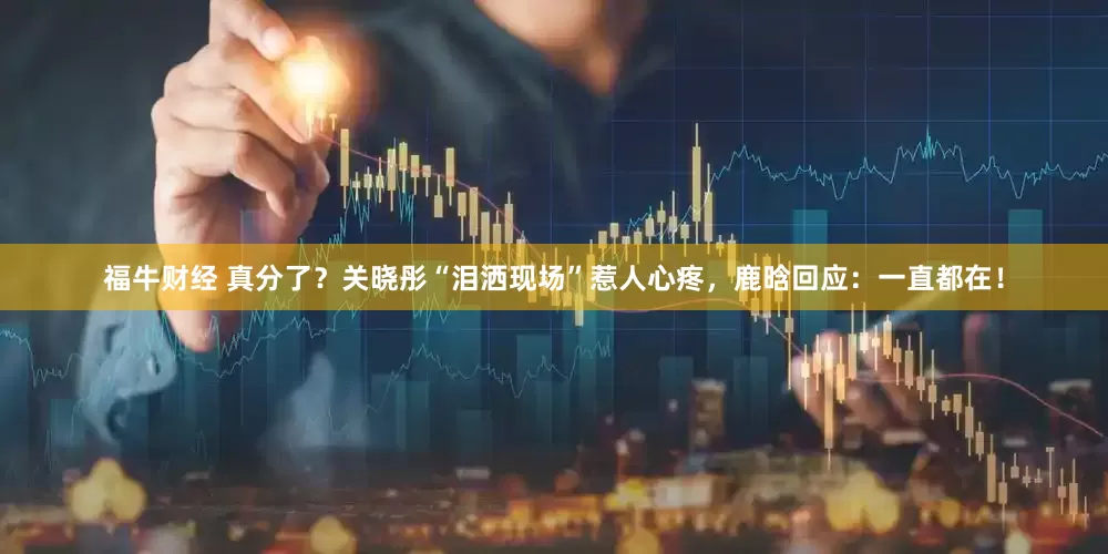 福牛财经 真分了？关晓彤“泪洒现场”惹人心疼，鹿晗回应：一直都在！