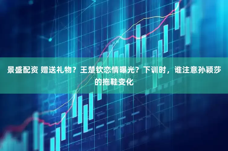景盛配资 赠送礼物？王楚钦恋情曝光？下训时，谁注意孙颖莎的拖鞋变化