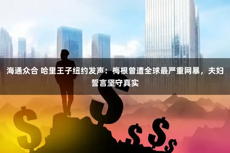 海通众合 哈里王子纽约发声：梅根曾遭全球最严重网暴，夫妇誓言坚守真实