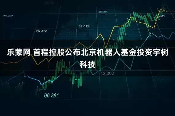 乐蒙网 首程控股公布北京机器人基金投资宇树科技