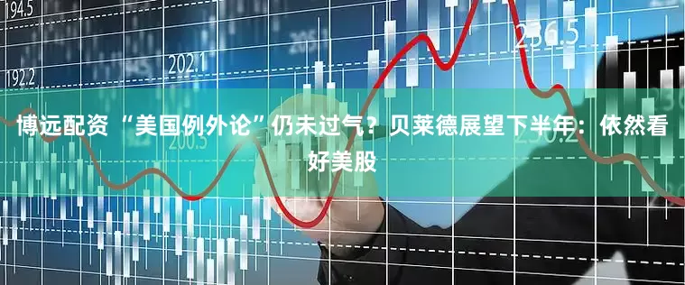 博远配资 “美国例外论”仍未过气？贝莱德展望下半年：依然看好美股