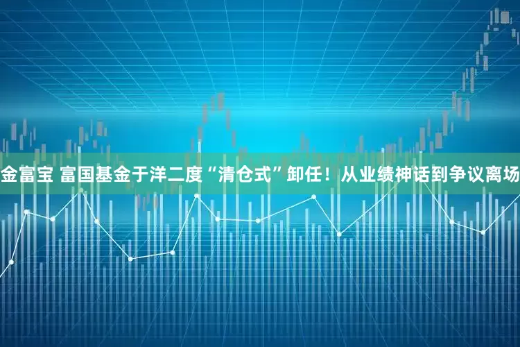 金富宝 富国基金于洋二度“清仓式”卸任！从业绩神话到争议离场