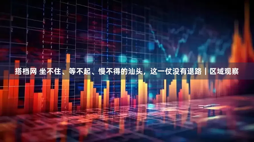 搭档网 坐不住、等不起、慢不得的汕头，这一仗没有退路｜区域观察