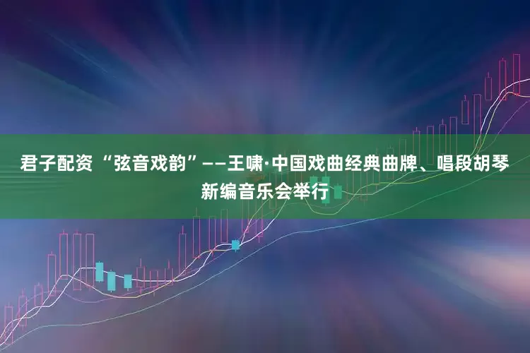 君子配资 “弦音戏韵”——王啸·中国戏曲经典曲牌、唱段胡琴新编音乐会举行