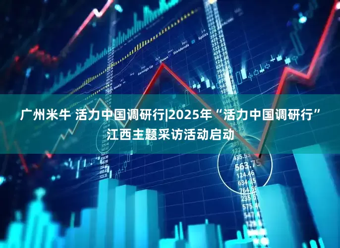 广州米牛 活力中国调研行|2025年“活力中国调研行”江西主题采访活动启动