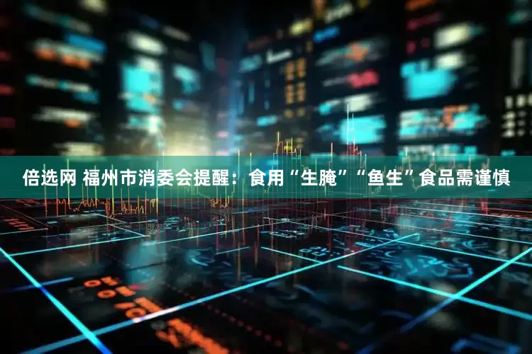 倍选网 福州市消委会提醒：食用“生腌”“鱼生”食品需谨慎