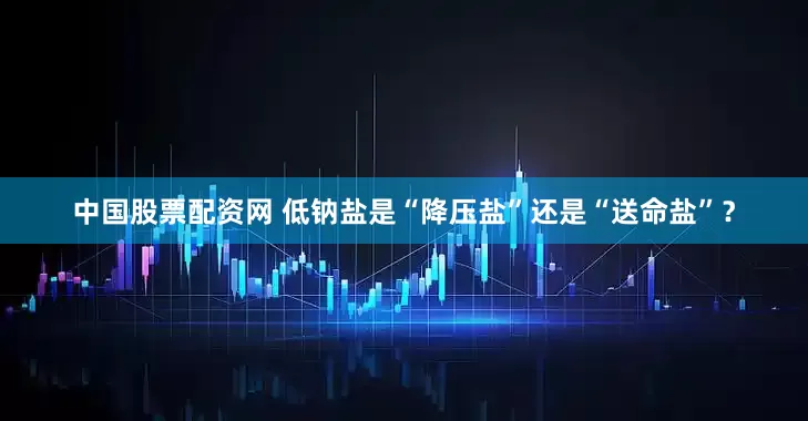 中国股票配资网 低钠盐是“降压盐”还是“送命盐”？