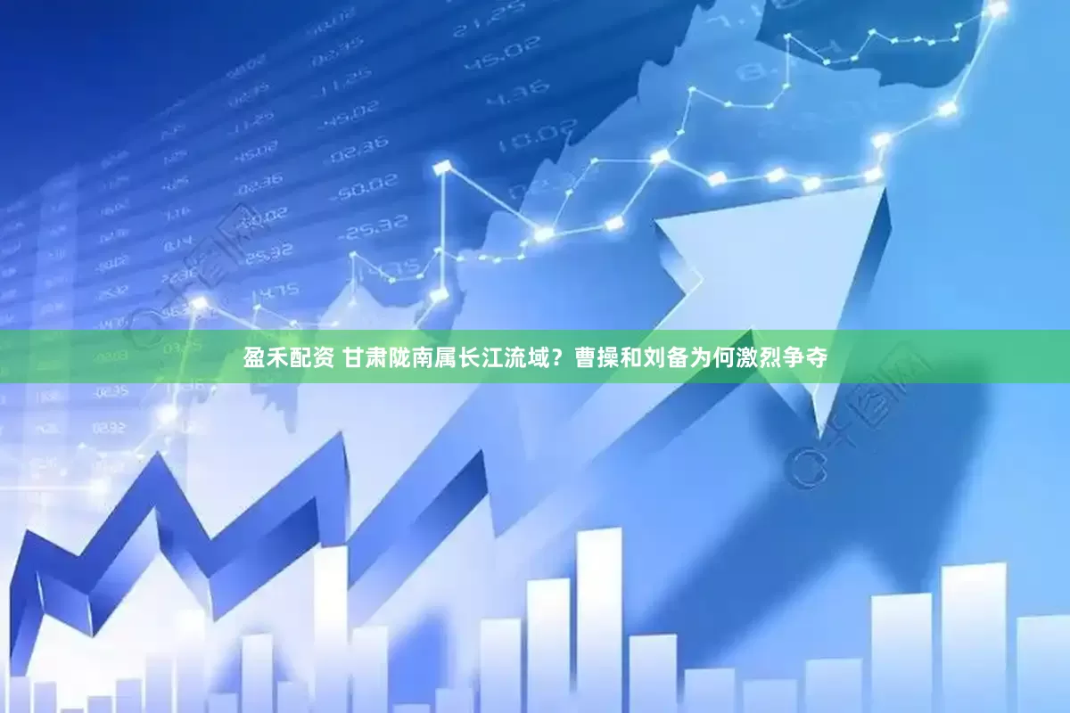 盈禾配资 甘肃陇南属长江流域？曹操和刘备为何激烈争夺
