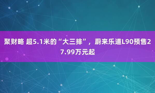 聚财略 超5.1米的“大三排”，蔚来乐道L90预售27.99万元起