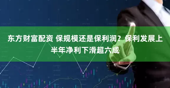 东方财富配资 保规模还是保利润？保利发展上半年净利下滑超六成