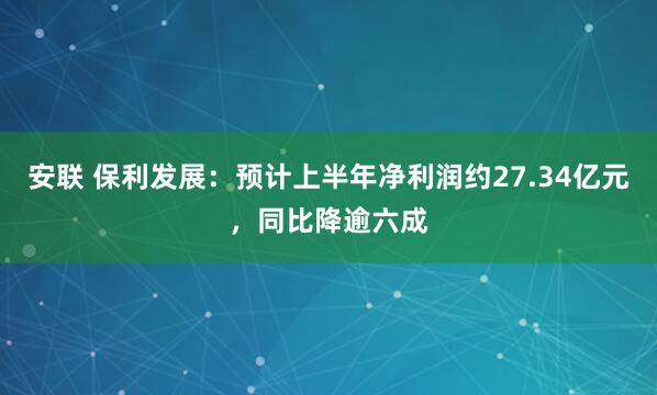 安联 保利发展：预计上半年净利润约27.34亿元，同比降逾六成