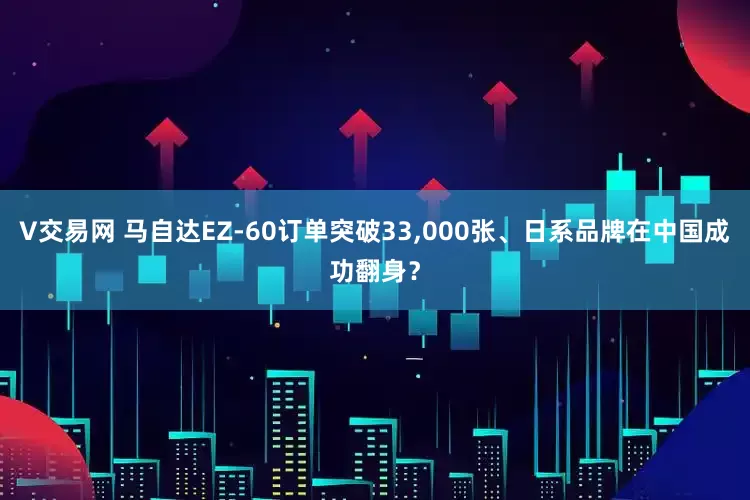 V交易网 马自达EZ-60订单突破33,000张、日系品牌在中国成功翻身？