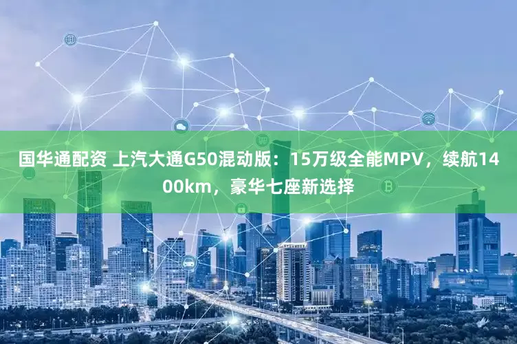 国华通配资 上汽大通G50混动版：15万级全能MPV，续航1400km，豪华七座新选择