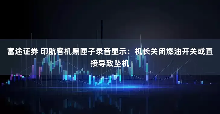 富途证券 印航客机黑匣子录音显示：机长关闭燃油开关或直接导致坠机