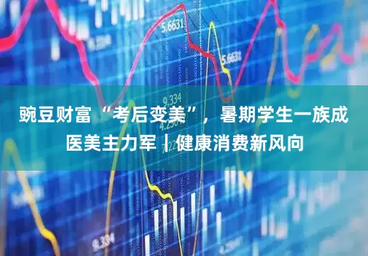 豌豆财富 “考后变美”，暑期学生一族成医美主力军｜健康消费新风向