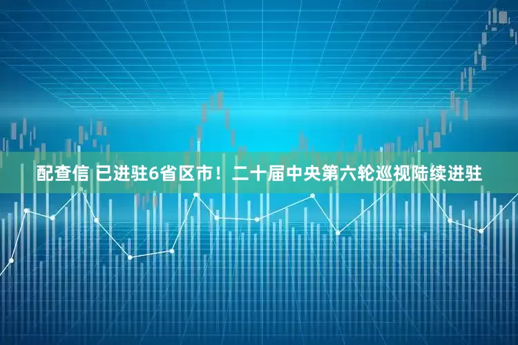配查信 已进驻6省区市！二十届中央第六轮巡视陆续进驻
