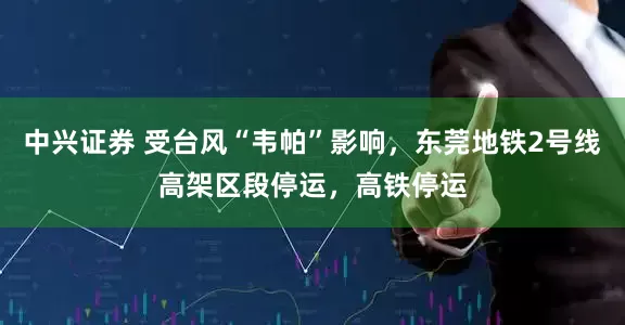 中兴证券 受台风“韦帕”影响，东莞地铁2号线高架区段停运，高铁停运
